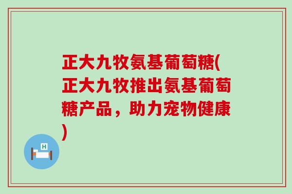 正大九牧氨基葡萄糖(正大九牧推出氨基葡萄糖产品,助力宠物健康)-第1张图片-氨糖科普网 正大九牧氨基葡萄糖(正大九牧推出氨基葡萄糖产品,助力宠物健康)-第1张图片-氨糖科普网