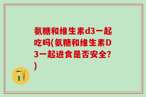 氨糖和维生素d3一起吃吗(氨糖和维生素D3一起进食是否安全?)-第1张图片-氨糖科普网 氨糖和维生素d3一起吃吗(氨糖和维生素D3一起进食是否安全?)-第1张图片-氨糖科普网