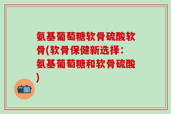 氨基葡萄糖软骨硫酸软骨(软骨保健新选择:氨基葡萄糖和软骨硫酸)-第1张图片-氨糖科普网 氨基葡萄糖软骨硫酸软骨(软骨保健新选择:氨基葡萄糖和软骨硫酸)-第1张图片-氨糖科普网