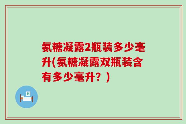 氨糖凝露2瓶装多少毫升(氨糖凝露双瓶装含有多少毫升?)-第1张图片-氨糖科普网 氨糖凝露2瓶装多少毫升(氨糖凝露双瓶装含有多少毫升?)-第1张图片-氨糖科普网
