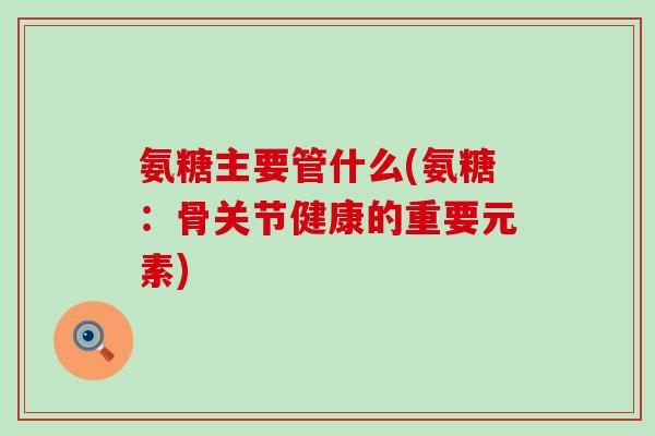 氨糖主要管什么(氨糖：骨关节健康的重要元素)-第1张图片-氨糖科普网