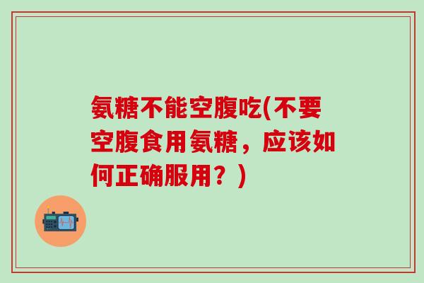氨糖不能空腹吃(不要空腹食用氨糖,应该如何正确服用?)-第1张图片-氨糖科普网 氨糖不能空腹吃(不要空腹食用氨糖,应该如何正确服用?)-第1张图片-氨糖科普网