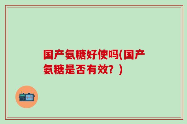 国产氨糖好使吗(国产氨糖是否有效?)-第1张图片-氨糖科普网 国产氨糖好使吗(国产氨糖是否有效?)-第1张图片-氨糖科普网