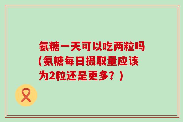 氨糖一天可以吃两粒吗(氨糖每日摄取量应该为2粒还是更多？)-第1张图片-氨糖科普网
