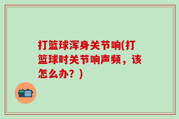打篮球浑身关节响(打篮球时关节响声频,该怎么办?)-第1张图片-氨糖科普网 打篮球浑身关节响(打篮球时关节响声频,该怎么办?)-第1张图片-氨糖科普网