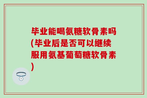 毕业能喝氨糖软骨素吗(毕业后是否可以继续服用氨基葡萄糖软骨素)-第1张图片-氨糖科普网 毕业能喝氨糖软骨素吗(毕业后是否可以继续服用氨基葡萄糖软骨素)-第1张图片-氨糖科普网