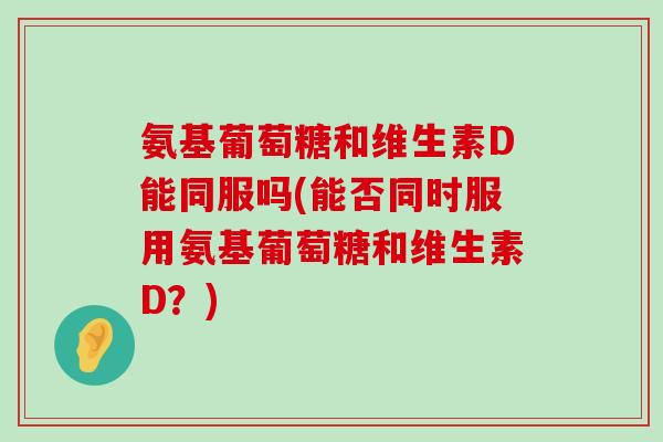 氨基葡萄糖和维生素D能同服吗(能否同时服用氨基葡萄糖和维生素D?)-第1张图片-氨糖科普网 氨基葡萄糖和维生素D能同服吗(能否同时服用氨基葡萄糖和维生素D?)-第1张图片-氨糖科普网