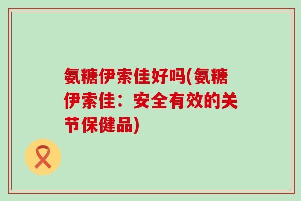 氨糖伊索佳好吗(氨糖伊索佳:安全有效的关节保健品)-第1张图片-氨糖科普网 氨糖伊索佳好吗(氨糖伊索佳:安全有效的关节保健品)-第1张图片-氨糖科普网