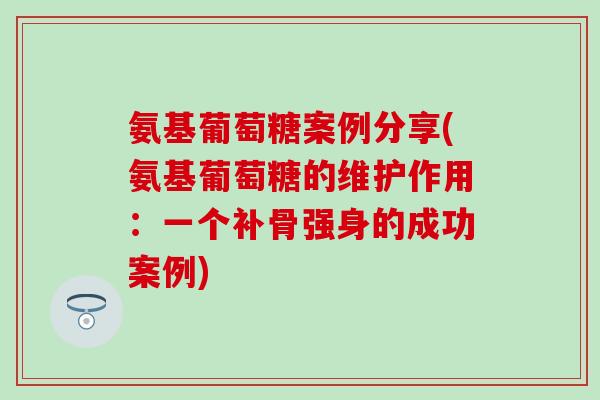 氨基葡萄糖案例分享(氨基葡萄糖的维护作用：一个补骨强身的成功案例)-第1张图片-氨糖科普网