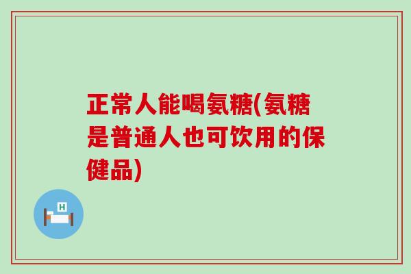 正常人能喝氨糖(氨糖是普通人也可饮用的保健品)-第1张图片-氨糖科普网