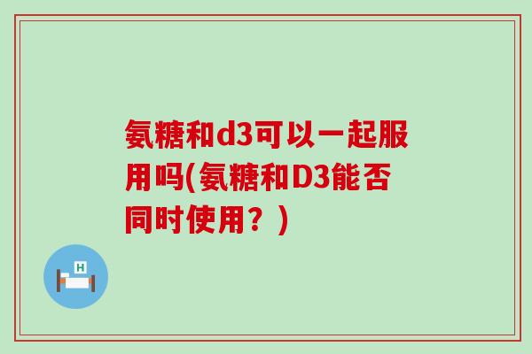 氨糖和d3可以一起服用吗(氨糖和D3能否同时使用?)-第1张图片-氨糖科普网 氨糖和d3可以一起服用吗(氨糖和D3能否同时使用?)-第1张图片-氨糖科普网