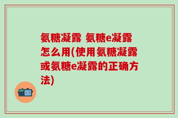 氨糖凝露 氨糖e凝露怎么用(使用氨糖凝露或氨糖e凝露的正确方法)-第1张图片-氨糖科普网