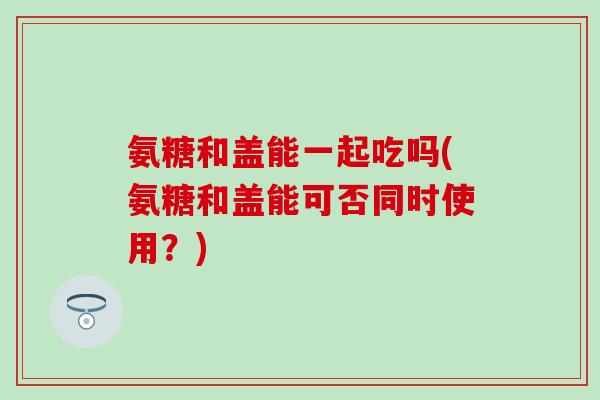 氨糖和盖能一起吃吗(氨糖和盖能可否同时使用?)-第1张图片-氨糖科普网 氨糖和盖能一起吃吗(氨糖和盖能可否同时使用?)-第1张图片-氨糖科普网