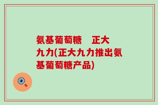氨基葡萄糖   正大九力(正大九力推出氨基葡萄糖产品)-第1张图片-氨糖科普网