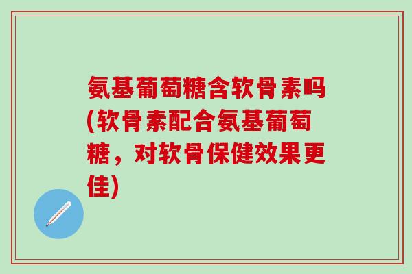 氨基葡萄糖含软骨素吗(软骨素配合氨基葡萄糖,对软骨保健效果更佳)-第1张图片-氨糖科普网 氨基葡萄糖含软骨素吗(软骨素配合氨基葡萄糖,对软骨保健效果更佳)-第1张图片-氨糖科普网