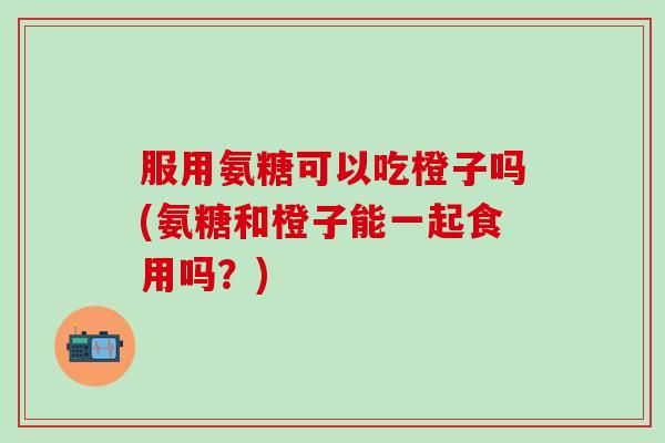 服用氨糖可以吃橙子吗(氨糖和橙子能一起食用吗?)-第1张图片-氨糖科普网 服用氨糖可以吃橙子吗(氨糖和橙子能一起食用吗?)-第1张图片-氨糖科普网
