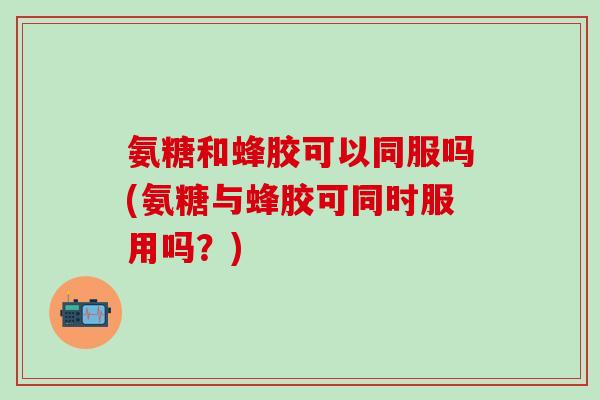 氨糖和蜂胶可以同服吗(氨糖与蜂胶可同时服用吗?)-第1张图片-氨糖科普网 氨糖和蜂胶可以同服吗(氨糖与蜂胶可同时服用吗?)-第1张图片-氨糖科普网