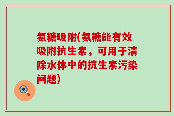 氨糖吸附(氨糖能有效吸附抗生素,可用于清除水体中的抗生素污染问题)-第1张图片-氨糖科普网 氨糖吸附(氨糖能有效吸附抗生素,可用于清除水体中的抗生素污染问题)-第1张图片-氨糖科普网