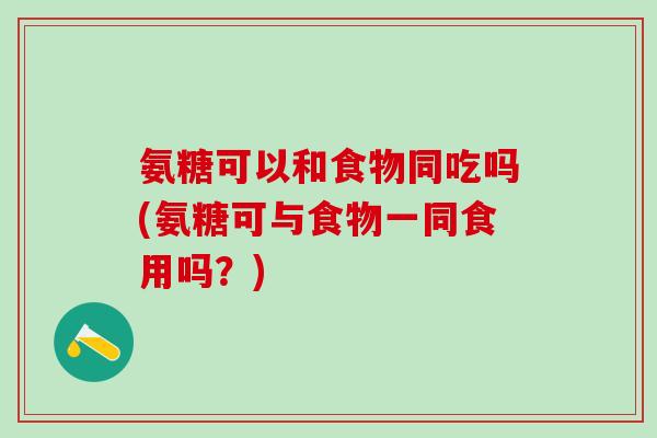 氨糖可以和食物同吃吗(氨糖可与食物一同食用吗?)-第1张图片-氨糖科普网 氨糖可以和食物同吃吗(氨糖可与食物一同食用吗?)-第1张图片-氨糖科普网