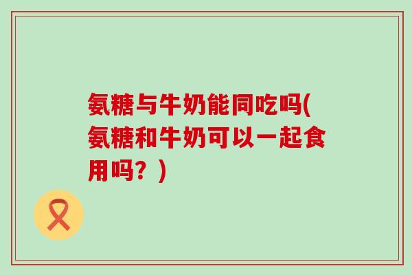 氨糖与牛奶能同吃吗(氨糖和牛奶可以一起食用吗?)-第1张图片-氨糖科普网 氨糖与牛奶能同吃吗(氨糖和牛奶可以一起食用吗?)-第1张图片-氨糖科普网