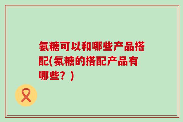 氨糖可以和哪些产品搭配(氨糖的搭配产品有哪些?)-第1张图片-氨糖科普网 氨糖可以和哪些产品搭配(氨糖的搭配产品有哪些?)-第1张图片-氨糖科普网