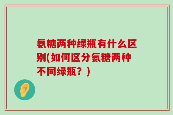 氨糖两种绿瓶有什么区别(如何区分氨糖两种不同绿瓶?)-第1张图片-氨糖科普网 氨糖两种绿瓶有什么区别(如何区分氨糖两种不同绿瓶?)-第1张图片-氨糖科普网