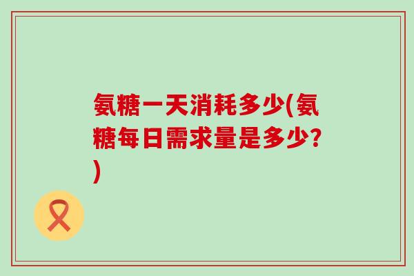 氨糖一天消耗多少(氨糖每日需求量是多少?)-第1张图片-氨糖科普网 氨糖一天消耗多少(氨糖每日需求量是多少?)-第1张图片-氨糖科普网