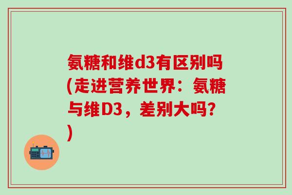 氨糖和维d3有区别吗(走进营养世界:氨糖与维D3,差别大吗?)-第1张图片-氨糖科普网 氨糖和维d3有区别吗(走进营养世界:氨糖与维D3,差别大吗?)-第1张图片-氨糖科普网
