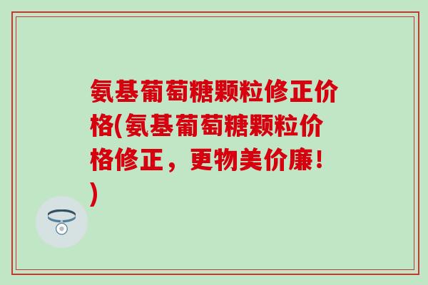 氨基葡萄糖颗粒修正价格(氨基葡萄糖颗粒价格修正,更物美价廉!)-第1张图片-氨糖科普网 氨基葡萄糖颗粒修正价格(氨基葡萄糖颗粒价格修正,更物美价廉!)-第1张图片-氨糖科普网