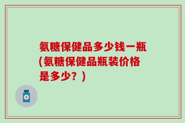 氨糖保健品多少钱一瓶(氨糖保健品瓶装价格是多少?)-第1张图片-氨糖科普网 氨糖保健品多少钱一瓶(氨糖保健品瓶装价格是多少?)-第1张图片-氨糖科普网