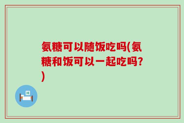 氨糖可以随饭吃吗(氨糖和饭可以一起吃吗?)-第1张图片-氨糖科普网 氨糖可以随饭吃吗(氨糖和饭可以一起吃吗?)-第1张图片-氨糖科普网