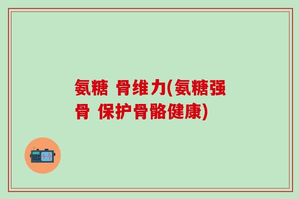 氨糖 骨维力(氨糖强骨 保护骨骼健康)-第1张图片-氨糖科普网 氨糖 骨维力(氨糖强骨 保护骨骼健康)-第1张图片-氨糖科普网