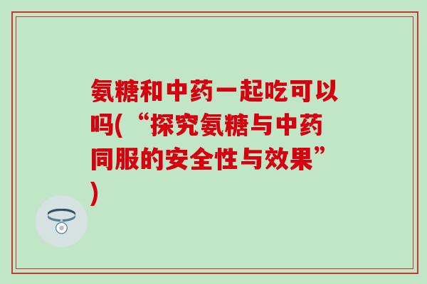 氨糖和中药一起吃可以吗(“探究氨糖与中药同服的安全性与效果”)-第1张图片-氨糖科普网 氨糖和中药一起吃可以吗(“探究氨糖与中药同服的安全性与效果”)-第1张图片-氨糖科普网