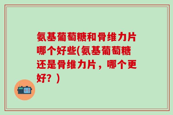 氨基葡萄糖和骨维力片哪个好些(氨基葡萄糖还是骨维力片，哪个更好？)-第1张图片-氨糖科普网