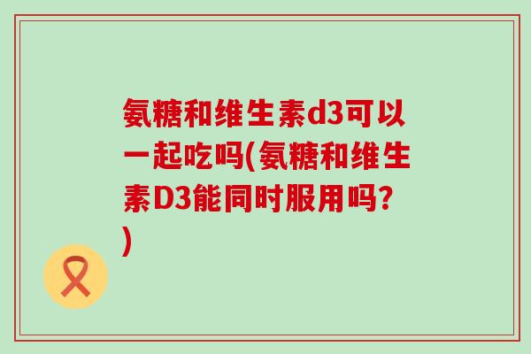 氨糖和维生素d3可以一起吃吗(氨糖和维生素D3能同时服用吗？)-第1张图片-氨糖科普网