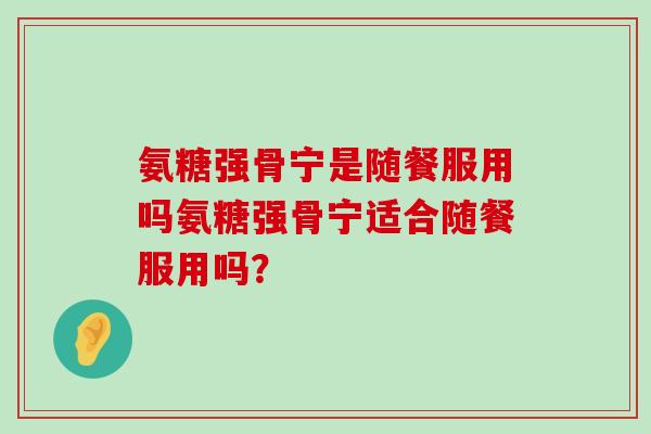 氨糖强骨宁是随餐服用吗氨糖强骨宁适合随餐服用吗?-第1张图片-氨糖科普网 氨糖强骨宁是随餐服用吗氨糖强骨宁适合随餐服用吗?-第1张图片-氨糖科普网