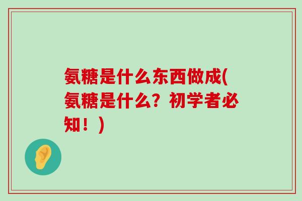 氨糖是什么东西做成(氨糖是什么?初学者必知!)-第1张图片-氨糖科普网 氨糖是什么东西做成(氨糖是什么?初学者必知!)-第1张图片-氨糖科普网