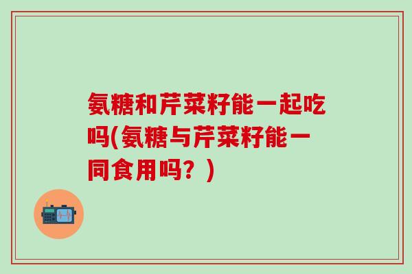 氨糖和芹菜籽能一起吃吗(氨糖与芹菜籽能一同食用吗？)-第1张图片-氨糖科普网