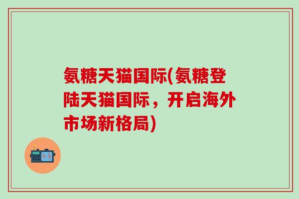 氨糖天猫国际(氨糖登陆天猫国际，开启海外市场新格局)-第1张图片-氨糖科普网