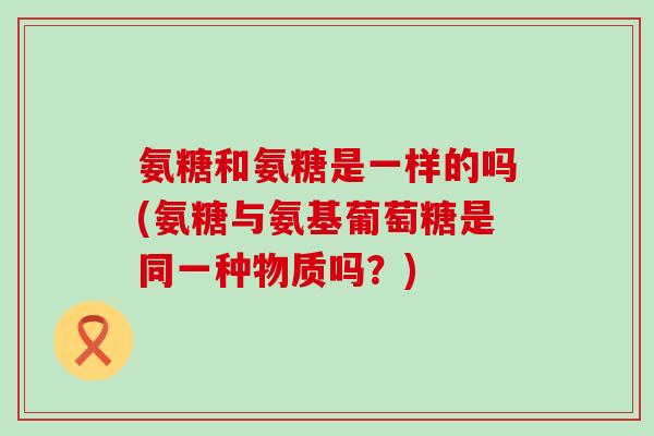 氨糖和氨糖是一样的吗(氨糖与氨基葡萄糖是同一种物质吗?)-第1张图片-氨糖科普网 氨糖和氨糖是一样的吗(氨糖与氨基葡萄糖是同一种物质吗?)-第1张图片-氨糖科普网