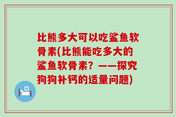 比熊多大可以吃鲨鱼软骨素(比熊能吃多大的鲨鱼软骨素?——探究狗狗补钙的适量问题)-第1张图片-氨糖科普网 比熊多大可以吃鲨鱼软骨素(比熊能吃多大的鲨鱼软骨素?——探究狗狗补钙的适量问题)-第1张图片-氨糖科普网