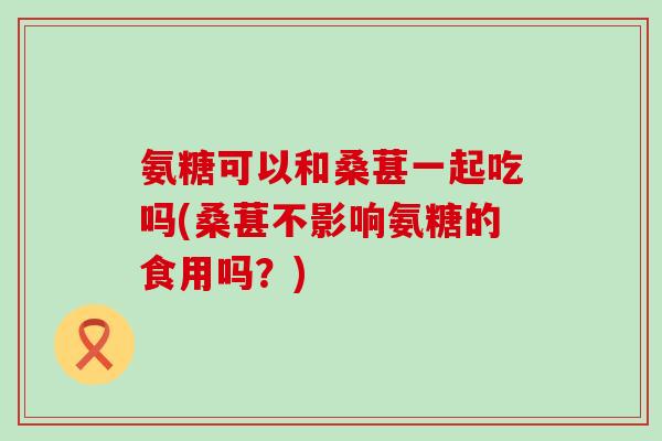氨糖可以和桑葚一起吃吗(桑葚不影响氨糖的食用吗？)-第1张图片-氨糖科普网