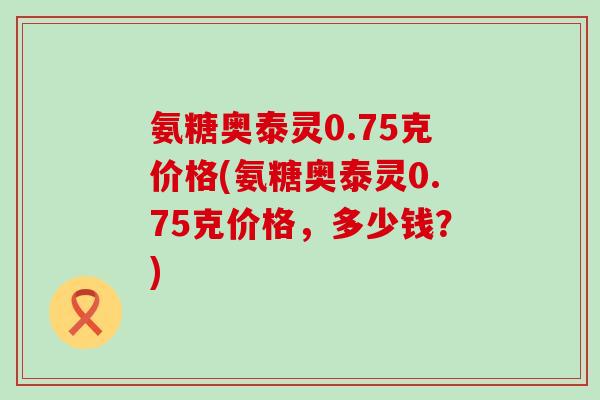 氨糖奥泰灵0.75克价格(氨糖奥泰灵0.75克价格,多少钱?)-第1张图片-氨糖科普网 氨糖奥泰灵0.75克价格(氨糖奥泰灵0.75克价格,多少钱?)-第1张图片-氨糖科普网