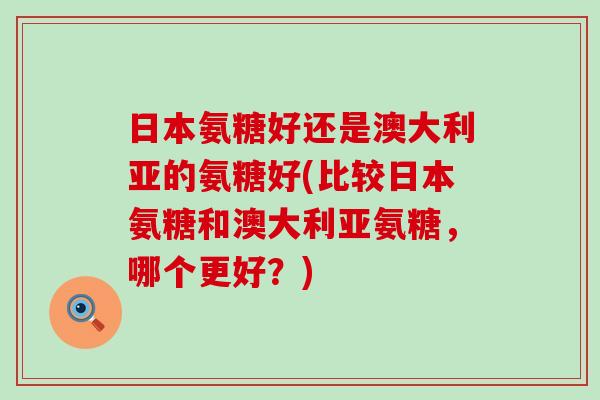 日本氨糖好还是澳大利亚的氨糖好(比较日本氨糖和澳大利亚氨糖,哪个更好?)-第1张图片-氨糖科普网 日本氨糖好还是澳大利亚的氨糖好(比较日本氨糖和澳大利亚氨糖,哪个更好?)-第1张图片-氨糖科普网