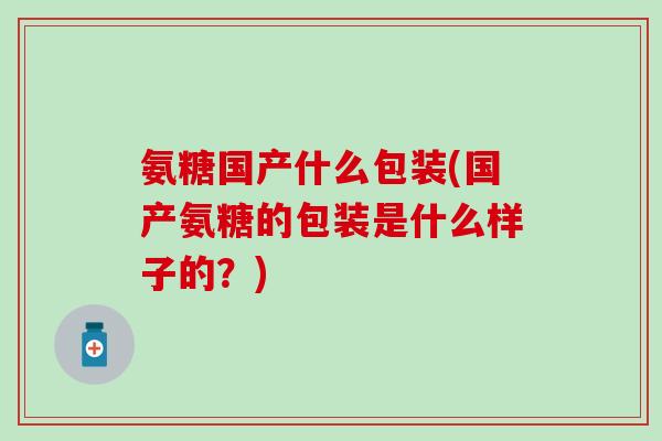 氨糖国产什么包装(国产氨糖的包装是什么样子的?)-第1张图片-氨糖科普网 氨糖国产什么包装(国产氨糖的包装是什么样子的?)-第1张图片-氨糖科普网