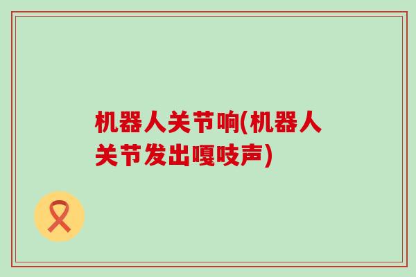 机器人关节响(机器人关节发出嘎吱声)-第1张图片-氨糖科普网 机器人关节响(机器人关节发出嘎吱声)-第1张图片-氨糖科普网