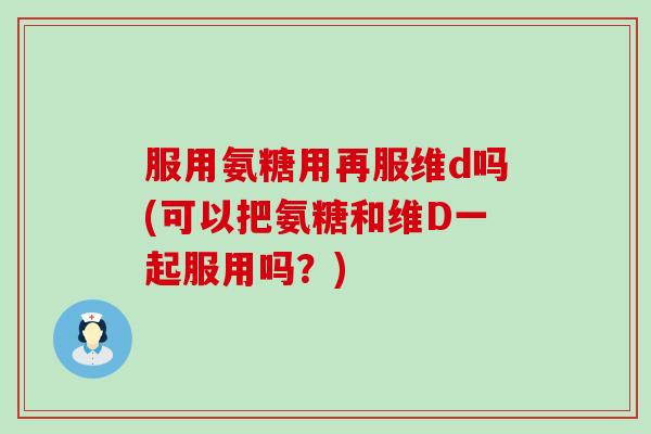 服用氨糖用再服维d吗(可以把氨糖和维D一起服用吗?)-第1张图片-氨糖科普网 服用氨糖用再服维d吗(可以把氨糖和维D一起服用吗?)-第1张图片-氨糖科普网