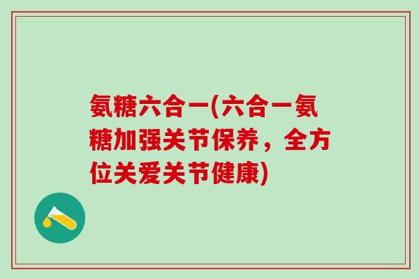 氨糖六合一(六合一氨糖加强关节保养,全方位关爱关节健康)-第1张图片-氨糖科普网 氨糖六合一(六合一氨糖加强关节保养,全方位关爱关节健康)-第1张图片-氨糖科普网