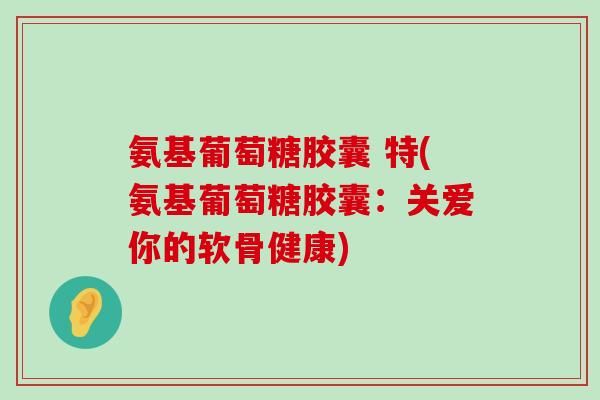 氨基葡萄糖胶囊 特(氨基葡萄糖胶囊:关爱你的软骨健康)-第1张图片-氨糖科普网 氨基葡萄糖胶囊 特(氨基葡萄糖胶囊:关爱你的软骨健康)-第1张图片-氨糖科普网