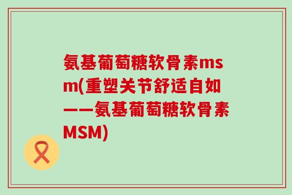 氨基葡萄糖软骨素msm(重塑关节舒适自如——氨基葡萄糖软骨素MSM)-第1张图片-氨糖科普网 氨基葡萄糖软骨素msm(重塑关节舒适自如——氨基葡萄糖软骨素MSM)-第1张图片-氨糖科普网